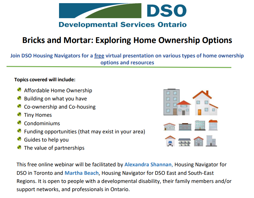 Join DSO Housing Navigators for a free virtual presentation on various types of home ownership  options and resources Topics covered will include: Affordable Home Ownership  Building on what you have  Co-ownership and Co-housing Tiny Homes Condominiums Funding opportunities (that may exist in your area) Guides to help you The value of partnerships This free online webinar will be facilitated by Alexandra Shannan, Housing Navigator for  DSO in Toronto and Martha Beach, Housing Navigator for DSO East and South-East  Regions. It is open to people with a developmental disability, their family members and/or  support networks, and professionals in Ontario. 